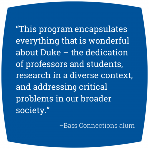 Quote: “This program encapsulates everything that is wonderful about Duke – the dedication of professors and students, research in a diverse context, and addressing critical problems in our broader society.” - Bass Connections alum