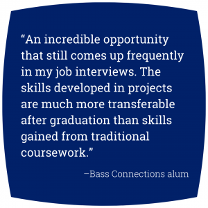 Quote: “An incredible opportunity that still comes up frequently in my job interviews. The skills developed in projects are much more transferable after graduation than skills gained from traditional coursework.” - Bass Connections alum.