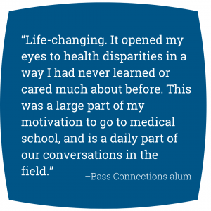 Quote: “Life-changing. It opened my eyes to health disparities in a way I had never learned or cared much about before. This was a large part of my motivation to go to medical school, and is a daily part of our conversations in the field.” - Bass Connections alum