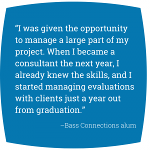 Quote: “I was given the opportunity to manage a large part of my project. When I became a consultant the next year, I already knew the skills, and I started managing evaluations with clients just a year out from graduation.” Bass Connections alum