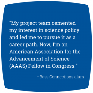 Quote: “My project team cemented my interest in science policy and led me to pursue it as a career path. Now, I’m an American Association for the Advancement of Science (AAAS) Fellow in Congress.” - Bass Connections alum