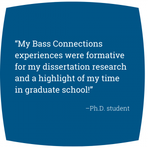 Quote: “My Bass Connections experiences were formative for my dissertation research and a highlight of my time in graduate school!” -Ph.D. student