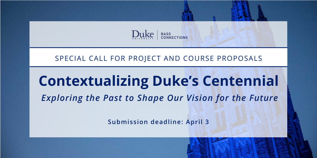 Duke Bass Connections logo. Text: Special call for project and course proposals: Contextualizing Duke's Centennial: Exploring the Past to Shape Our Vision for the Future. Submission deadline: April 3.
